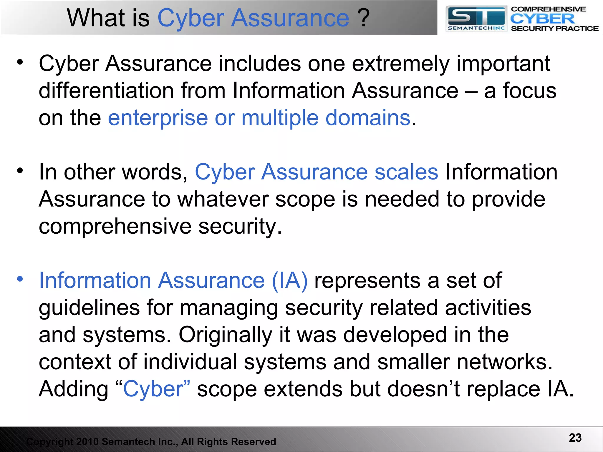 What is  Cyber Assurance  ? Cyber Assurance includes one extremely important differentiation from Information Assurance – a focus on the  enterprise or multiple domains . In other words,  Cyber Assurance scales  Information Assurance to whatever scope is needed to provide comprehensive security.  Information Assurance (IA)  represents a set of guidelines for managing security related activities and systems. Originally it was developed in the context of individual systems and smaller networks. Adding “ Cyber”  scope extends but doesn’t replace IA.  Copyright 2010 Semantech Inc., All Rights Reserved 