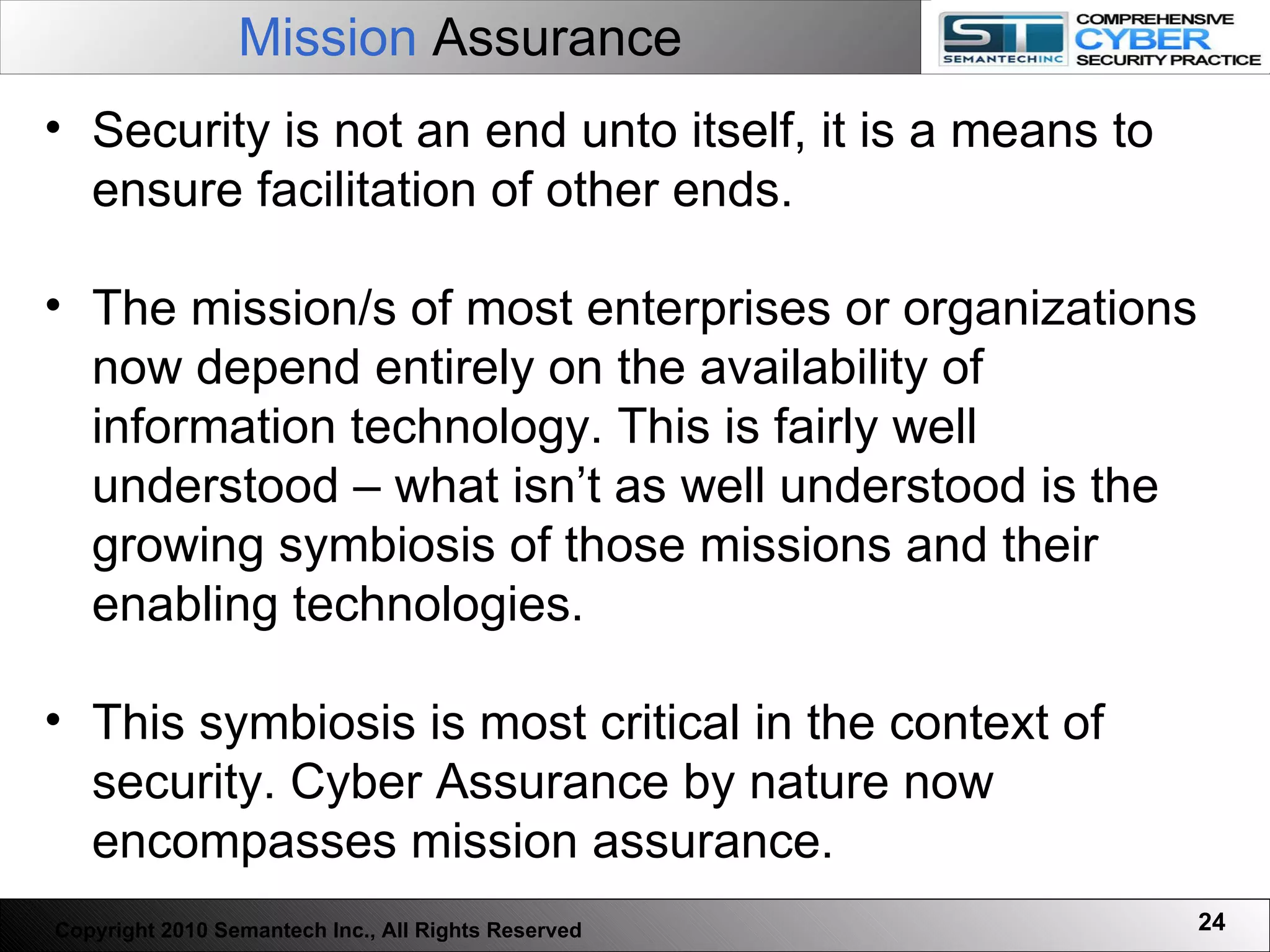 Mission  Assurance Security is not an end unto itself, it is a means to ensure facilitation of other ends.  The mission/s of most enterprises or organizations now depend entirely on the availability of information technology. This is fairly well understood – what isn’t as well understood is the growing symbiosis of those missions and their enabling technologies. This symbiosis is most critical in the context of security. Cyber Assurance by nature now encompasses mission assurance.  Copyright 2010 Semantech Inc., All Rights Reserved 