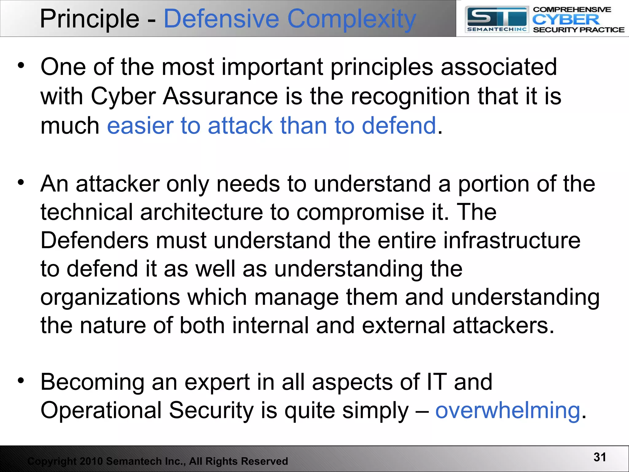 Principle -  Defensive Complexity One of the most important principles associated with Cyber Assurance is the recognition that it is much  easier to attack than to defend .  An attacker only needs to understand a portion of the technical architecture to compromise it. The Defenders must understand the entire infrastructure to defend it as well as understanding the organizations which manage them and understanding the nature of both internal and external attackers.  Becoming an expert in all aspects of IT and Operational Security is quite simply –  overwhelming .  Copyright 2010 Semantech Inc., All Rights Reserved 