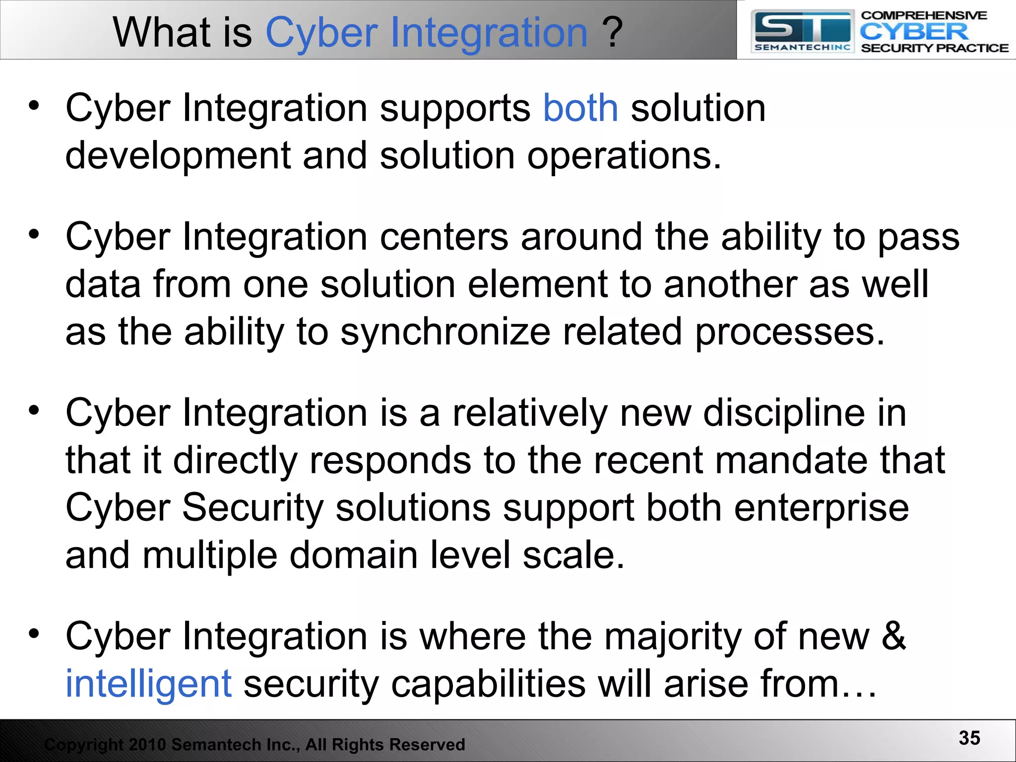 What is  Cyber Integration  ? Cyber Integration supports  both  solution development and solution operations. Cyber Integration centers around the ability to pass data from one solution element to another as well as the ability to synchronize related processes.  Cyber Integration is a relatively new discipline in that it directly responds to the recent mandate that Cyber Security solutions support both enterprise and multiple domain level scale.  Cyber Integration is where the majority of new &  intelligent  security capabilities will arise from… Copyright 2010 Semantech Inc., All Rights Reserved 