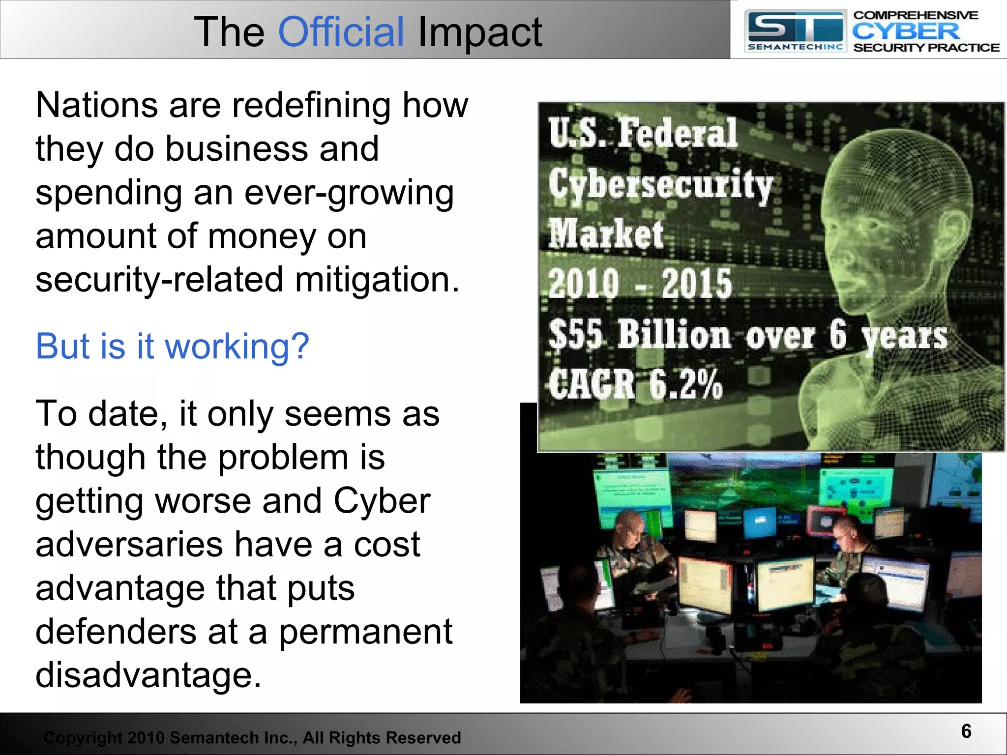 The  Official  Impact   Nations are redefining how they do business and spending an ever-growing amount of money on security-related mitigation. But is it working?   To date, it only seems as though the problem is getting worse and Cyber adversaries have a cost advantage that puts defenders at a permanent disadvantage.  Copyright 2010 Semantech Inc., All Rights Reserved 