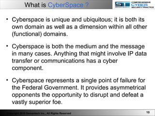 Cyberspace is unique and ubiquitous; it is both its own domain as well as a dimension within all other (functional) domains.  Cyberspace is both the medium and the message in many cases. Anything that might involve IP data transfer or communications has a cyber component.   Cyberspace represents a single point of failure for the Federal Government. It provides asymmetrical opponents the opportunity to disrupt and defeat a vastly superior foe.  What is  CyberSpace ?   Copyright 2010 Semantech Inc., All Rights Reserved 