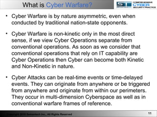 What is  Cyber Warfare?   Cyber Warfare is by nature asymmetric, even when conducted by traditional nation-state opponents.  Cyber Warfare is non-kinetic only in the most direct sense, if we view Cyber Operations separate from conventional operations. As soon as we consider that conventional operations that rely on IT capability are Cyber Operations then Cyber can become both Kinetic and Non-Kinetic in nature.  Cyber Attacks can be real-time events or time-delayed events. They can originate from anywhere or be triggered from anywhere and originate from within our perimeters. They occur in multi-dimension Cyberspace as well as in conventional warfare frames of reference. Copyright 2010 Semantech Inc., All Rights Reserved 