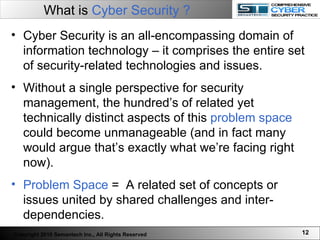 What is  Cyber Security ?   Cyber Security is an all-encompassing domain of information technology – it comprises the entire set of security-related technologies and issues.  Without a single perspective for security management, the hundred’s of related yet technically distinct aspects of this  problem space  could become unmanageable (and in fact many would argue that’s exactly what we’re facing right now). Problem Space  =  A related set of concepts or issues united by shared challenges and inter-dependencies. Copyright 2010 Semantech Inc., All Rights Reserved 