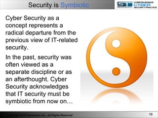 Security is  Symbiotic Cyber Security as a concept represents a radical departure from the previous view of IT-related security.  In the past, security was often viewed as a separate discipline or as an afterthought. Cyber Security acknowledges that IT security must be symbiotic from now on…  Copyright 2010 Semantech Inc., All Rights Reserved 