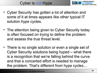 Cyber is  not  Hype Cyber Security has gotten a lot of attention and some of it at times appears like other typical IT solution hype cycles.  The attention being given to Cyber Security today is often focused on trying to define the problem and assess the true threat level.  There is no single solution or even a single set of Cyber Security solutions being hyped – what there is a recognition that we’re falling behind the curve and that a concerted effort is needed to manage the problem. That’s different from hype cycles…  Copyright 2010 Semantech Inc., All Rights Reserved 