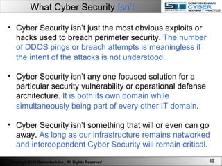What Cyber Security  Isn’t Cyber Security isn’t just the most obvious exploits or hacks used to breach perimeter security.  The number of DDOS pings or breach attempts is meaningless if the intent of the attacks is not understood.   Cyber Security isn’t any one focused solution for a particular security vulnerability or operational defense architecture.  It is both its own domain while simultaneously being part of every other IT domain .   Cyber Security isn’t something that will or even can go away.  As long as our infrastructure remains networked and interdependent Cyber Security will remain critical .  Copyright 2010 Semantech Inc., All Rights Reserved 