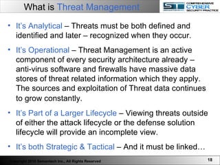 What is  Threat Management It’s Analytical  – Threats must be both defined and identified and later – recognized when they occur.  It’s Operational  – Threat Management is an active component of every security architecture already – anti-virus software and firewalls have massive data stores of threat related information which they apply. The sources and exploitation of Threat data continues to grow constantly.  It’s Part of a Larger Lifecycle  – Viewing threats outside of either the attack lifecycle or the defense solution lifecycle will provide an incomplete view.  It’s both Strategic & Tactical  – And it must be linked… Copyright 2010 Semantech Inc., All Rights Reserved 