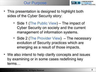 Our Purpose   Copyright 2010 Semantech Inc., All Rights Reserved This presentation is designed to highlight both sides of the Cyber Security story: Side 1 ( The Public View ) – The impact of Cyber Security on society and the current management of information systems. Side 2 ( The Provider View )  – The necessary evolution of Security practices which are emerging as a result of those impacts.  We also intend to help clarify concepts and issues by examining or in some cases redefining key terms… 
