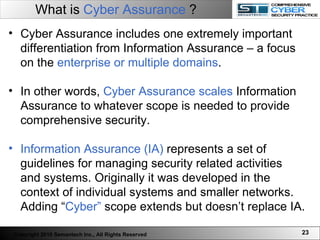 What is  Cyber Assurance  ? Cyber Assurance includes one extremely important differentiation from Information Assurance – a focus on the  enterprise or multiple domains . In other words,  Cyber Assurance scales  Information Assurance to whatever scope is needed to provide comprehensive security.  Information Assurance (IA)  represents a set of guidelines for managing security related activities and systems. Originally it was developed in the context of individual systems and smaller networks. Adding “ Cyber”  scope extends but doesn’t replace IA.  Copyright 2010 Semantech Inc., All Rights Reserved 