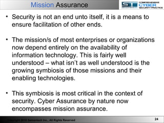 Mission  Assurance Security is not an end unto itself, it is a means to ensure facilitation of other ends.  The mission/s of most enterprises or organizations now depend entirely on the availability of information technology. This is fairly well understood – what isn’t as well understood is the growing symbiosis of those missions and their enabling technologies. This symbiosis is most critical in the context of security. Cyber Assurance by nature now encompasses mission assurance.  Copyright 2010 Semantech Inc., All Rights Reserved 