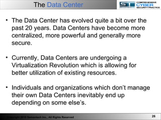 The  Data Center The Data Center has evolved quite a bit over the past 20 years. Data Centers have become more centralized, more powerful and generally more secure.  Currently, Data Centers are undergoing a Virtualization Revolution which is allowing for better utilization of existing resources.  Individuals and organizations which don’t manage their own Data Centers inevitably end up depending on some else’s.  Copyright 2010 Semantech Inc., All Rights Reserved 