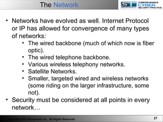 The  Network Networks have evolved as well. Internet Protocol or IP has allowed for convergence of many types of networks:  The wired backbone (much of which now is fiber optic). The wired telephone backbone. Various wireless telephony networks. Satellite Networks.  Smaller, targeted wired and wireless networks (some riding on the larger infrastructure, some not). Security must be considered at all points in every network… Copyright 2010 Semantech Inc., All Rights Reserved 