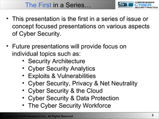 The First  in a Series…   This presentation is the first in a series of issue or concept focused presentations on various aspects of Cyber Security.  Future presentations will provide focus on individual topics such as: Security Architecture Cyber Security Analytics Exploits & Vulnerabilities  Cyber Security, Privacy & Net Neutrality Cyber Security & the Cloud Cyber Security & Data Protection The Cyber Security Workforce Copyright 2010 Semantech Inc., All Rights Reserved 