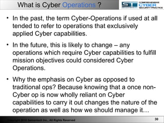 What is Cyber  Operations  ? In the past, the term Cyber-Operations if used at all tended to refer to operations that exclusively applied Cyber capabilities.   In the future, this is likely to change – any operations which require Cyber capabilities to fulfill mission objectives could considered Cyber Operations. Why the emphasis on Cyber as opposed to traditional ops? Because knowing that a once non-Cyber op is now wholly reliant on Cyber capabilities to carry it out changes the nature of the operation as well as how we should manage it… Copyright 2010 Semantech Inc., All Rights Reserved 