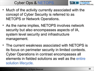 Cyber Ops &  NETOPS Much of the activity currently associated with the concept of Cyber Security is referred to as NETOPS or Network Operations.  As the name implies, NETOPS involves network security but also encompasses aspects of IA, system level security and infrastructure management.  The current weakness associated with NETOPS is its focus on perimeter security in limited contexts. Cyber Operations in contrast encompasses all elements in fielded solutions as well as the  entire solution lifecycle.  Copyright 2010 Semantech Inc., All Rights Reserved 