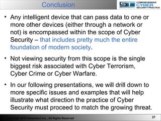 Conclusion Any intelligent device that can pass data to one or more other devices (either through a network or not) is encompassed within the scope of Cyber Security –  that includes pretty much the entire foundation of modern society .  Not viewing security from this scope is the single biggest risk associated with Cyber Terrorism, Cyber Crime or Cyber Warfare.  In our following presentations, we will drill down to more specific issues and examples that will help illustrate what direction the practice of Cyber Security must proceed to match the growing threat. Copyright 2010 Semantech Inc., All Rights Reserved 