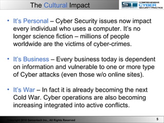 The  Cultural  Impact   It’s Personal  – Cyber Security issues now impact every individual who uses a computer. It’s no longer science fiction – millions of people worldwide are the victims of cyber-crimes. It’s Business  – Every business today is dependent on information and vulnerable to one or more type of Cyber attacks (even those w/o online sites).  It’s War  – In fact it is already becoming the next Cold War. Cyber operations are also becoming increasing integrated into active conflicts.  Copyright 2010 Semantech Inc., All Rights Reserved 