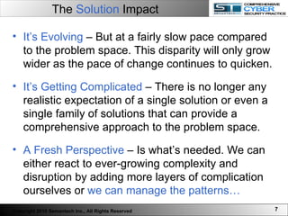 The  Solution  Impact   It’s Evolving  – But at a fairly slow pace compared to the problem space. This disparity will only grow wider as the pace of change continues to quicken.  It’s Getting Complicated  – There is no longer any realistic expectation of a single solution or even a single family of solutions that can provide a comprehensive approach to the problem space.  A Fresh Perspective  – Is what’s needed. We can either react to ever-growing complexity and disruption by adding more layers of complication ourselves or  we can manage the patterns… Copyright 2010 Semantech Inc., All Rights Reserved 