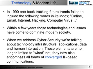 Technology  & Modern Life   In 1990 one book tracking future trends failed to include the following words in its index; “Online, Email, Internet, Hacking, Computer Virus…” Within a few years those technologies and issues have come to dominate modern society.  When we address Cyber Security we’re talking about technology infrastructure, applications, data and human interaction. These elements are no longer limited to “wired” net, they now also encompass all forms of  converged  IP-based communications.  Copyright 2010 Semantech Inc., All Rights Reserved 