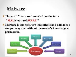 Malware
 The word "malware" comes from the term
"MALicious softWARE."
 Malware is any software that infects and damages a
computer system without the owner's knowledge or
permission.
 