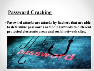 Password Cracking
 Password attacks are attacks by hackers that are able
to determine passwords or find passwords to different
protected electronic areas and social network sites.
 