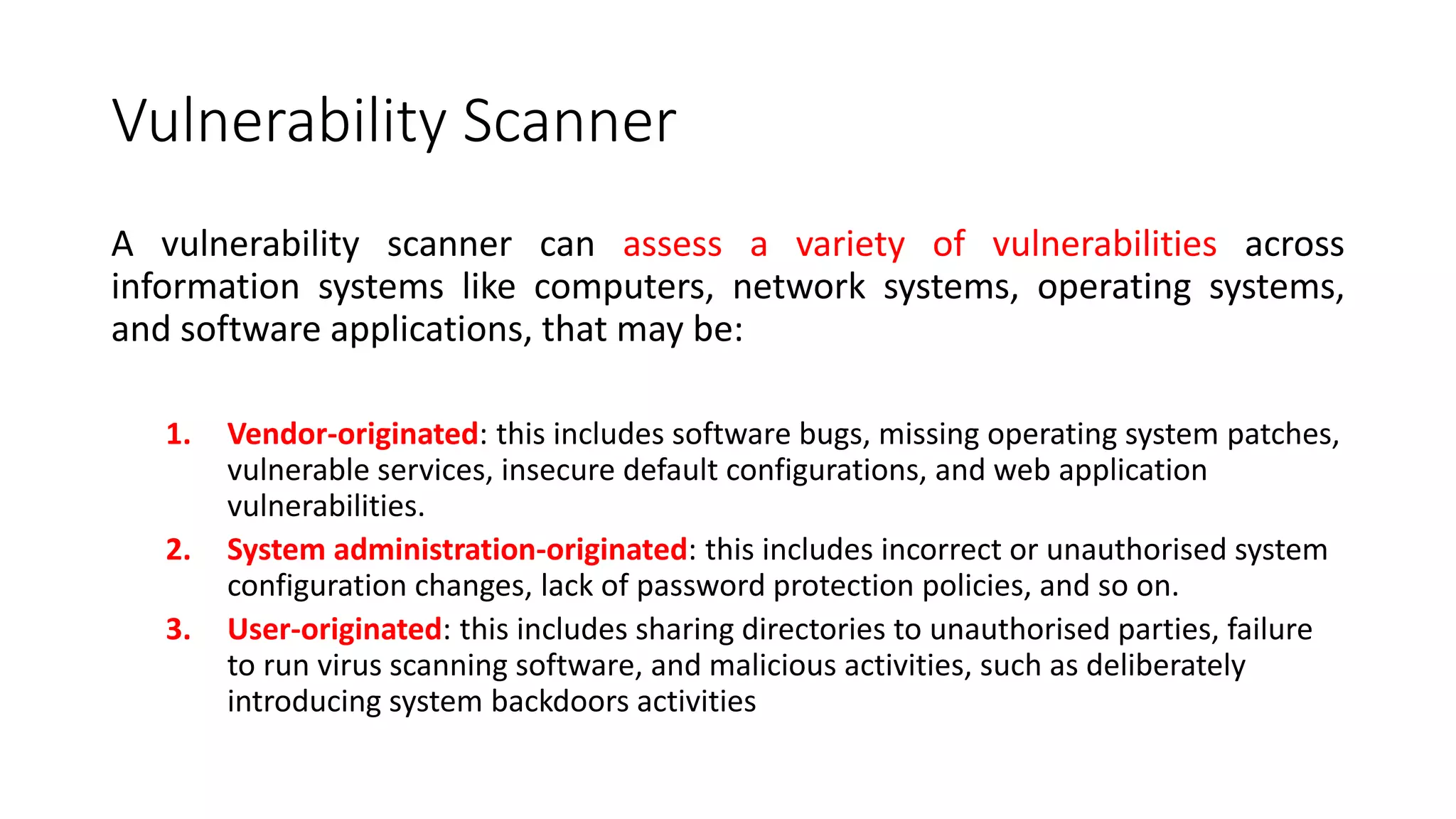 Vulnerability Scanner
A vulnerability scanner can assess a variety of vulnerabilities across
information systems like computers, network systems, operating systems,
and software applications, that may be:
1. Vendor-originated: this includes software bugs, missing operating system patches,
vulnerable services, insecure default configurations, and web application
vulnerabilities.
2. System administration-originated: this includes incorrect or unauthorised system
configuration changes, lack of password protection policies, and so on.
3. User-originated: this includes sharing directories to unauthorised parties, failure
to run virus scanning software, and malicious activities, such as deliberately
introducing system backdoors activities
 