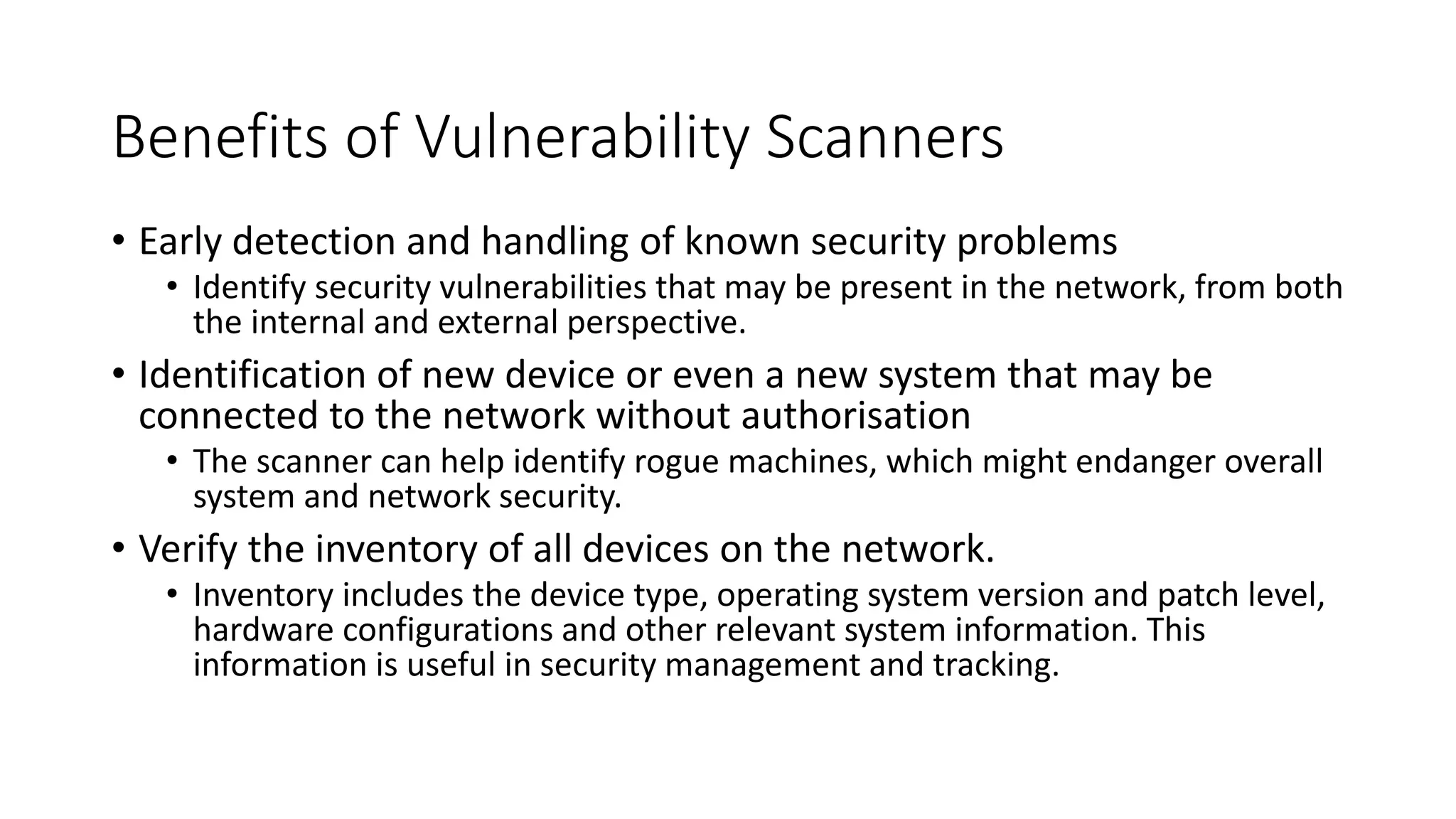 Benefits of Vulnerability Scanners
• Early detection and handling of known security problems
• Identify security vulnerabilities that may be present in the network, from both
the internal and external perspective.
• Identification of new device or even a new system that may be
connected to the network without authorisation
• The scanner can help identify rogue machines, which might endanger overall
system and network security.
• Verify the inventory of all devices on the network.
• Inventory includes the device type, operating system version and patch level,
hardware configurations and other relevant system information. This
information is useful in security management and tracking.
 
