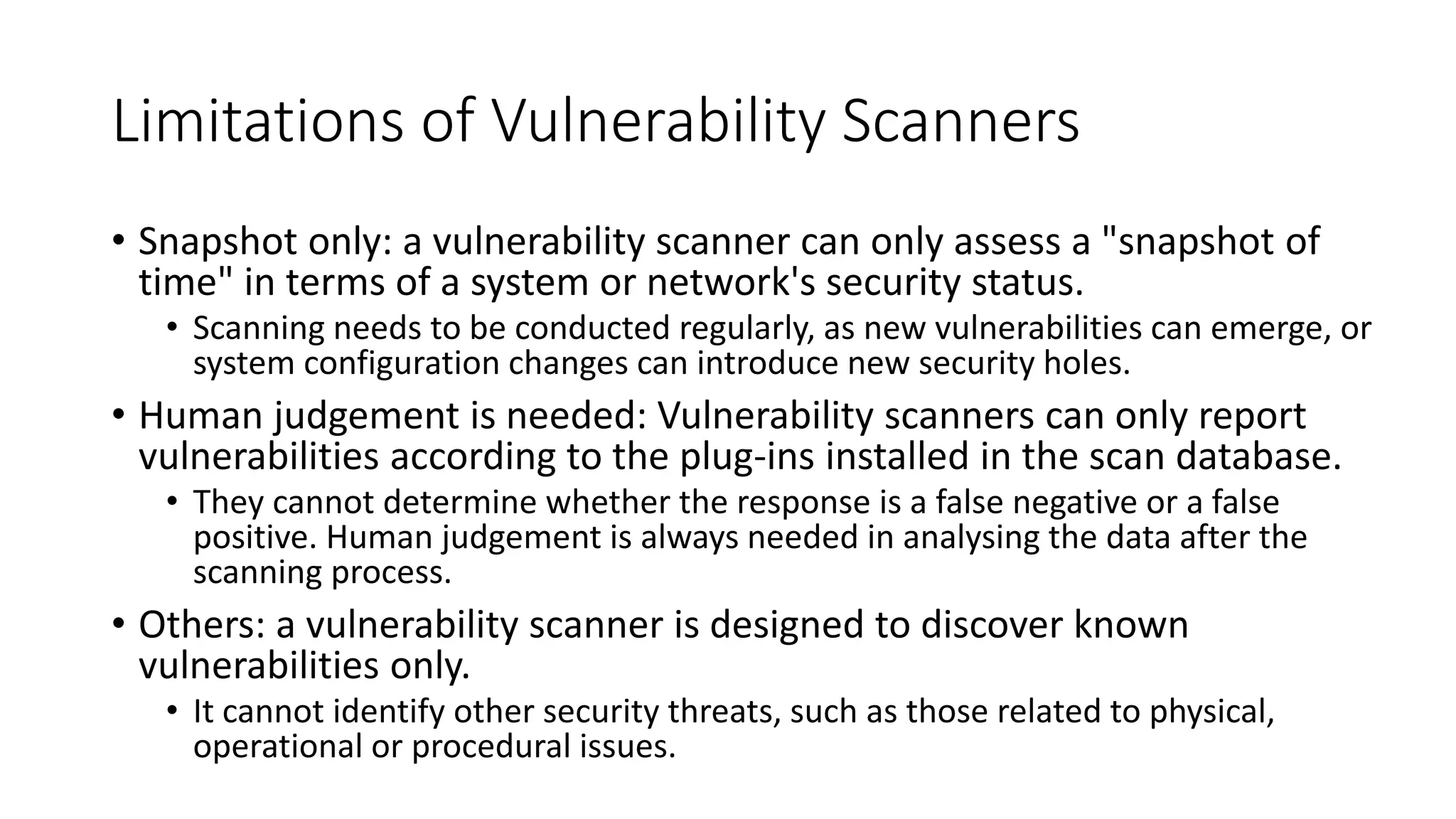 Limitations of Vulnerability Scanners
• Snapshot only: a vulnerability scanner can only assess a "snapshot of
time" in terms of a system or network's security status.
• Scanning needs to be conducted regularly, as new vulnerabilities can emerge, or
system configuration changes can introduce new security holes.
• Human judgement is needed: Vulnerability scanners can only report
vulnerabilities according to the plug-ins installed in the scan database.
• They cannot determine whether the response is a false negative or a false
positive. Human judgement is always needed in analysing the data after the
scanning process.
• Others: a vulnerability scanner is designed to discover known
vulnerabilities only.
• It cannot identify other security threats, such as those related to physical,
operational or procedural issues.
 