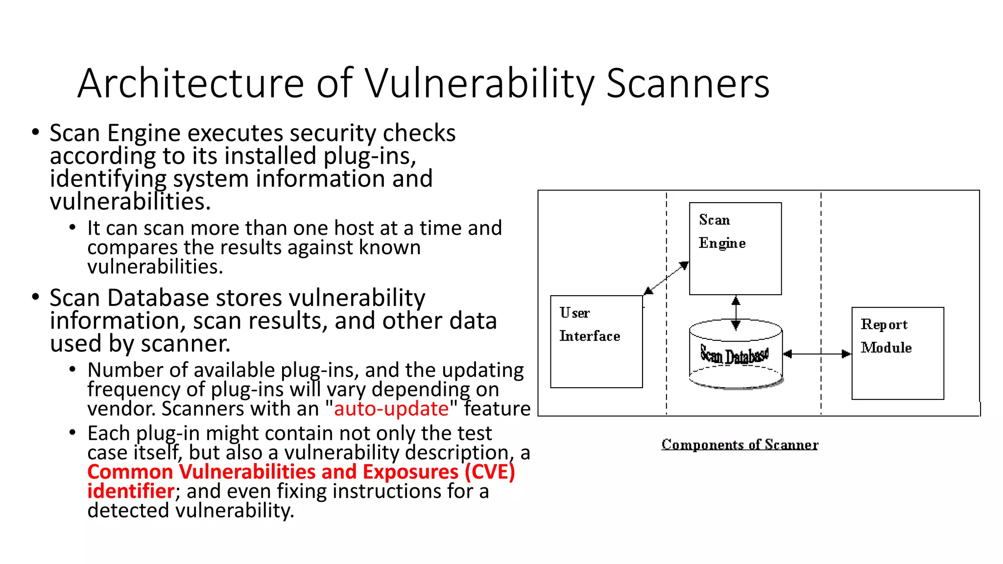 Architecture of Vulnerability Scanners
• Scan Engine executes security checks
according to its installed plug-ins,
identifying system information and
vulnerabilities.
• It can scan more than one host at a time and
compares the results against known
vulnerabilities.
• Scan Database stores vulnerability
information, scan results, and other data
used by scanner.
• Number of available plug-ins, and the updating
frequency of plug-ins will vary depending on
vendor. Scanners with an "auto-update" feature
• Each plug-in might contain not only the test
case itself, but also a vulnerability description, a
Common Vulnerabilities and Exposures (CVE)
identifier; and even fixing instructions for a
detected vulnerability.
 