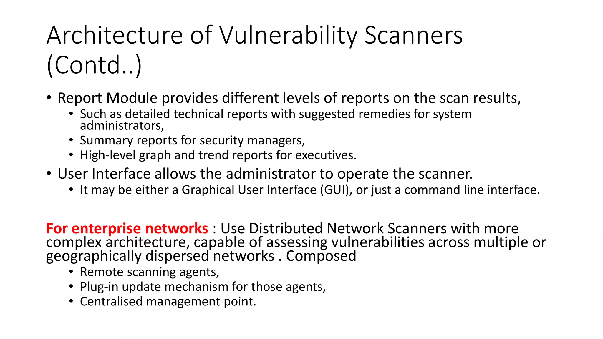 Architecture of Vulnerability Scanners
(Contd..)
• Report Module provides different levels of reports on the scan results,
• Such as detailed technical reports with suggested remedies for system
administrators,
• Summary reports for security managers,
• High-level graph and trend reports for executives.
• User Interface allows the administrator to operate the scanner.
• It may be either a Graphical User Interface (GUI), or just a command line interface.
For enterprise networks : Use Distributed Network Scanners with more
complex architecture, capable of assessing vulnerabilities across multiple or
geographically dispersed networks . Composed
• Remote scanning agents,
• Plug-in update mechanism for those agents,
• Centralised management point.
 