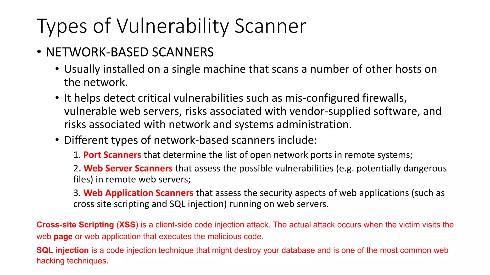 Types of Vulnerability Scanner
• NETWORK-BASED SCANNERS
• Usually installed on a single machine that scans a number of other hosts on
the network.
• It helps detect critical vulnerabilities such as mis-configured firewalls,
vulnerable web servers, risks associated with vendor-supplied software, and
risks associated with network and systems administration.
• Different types of network-based scanners include:
1. Port Scanners that determine the list of open network ports in remote systems;
2. Web Server Scanners that assess the possible vulnerabilities (e.g. potentially dangerous
files) in remote web servers;
3. Web Application Scanners that assess the security aspects of web applications (such as
cross site scripting and SQL injection) running on web servers.
Cross-site Scripting (XSS) is a client-side code injection attack. The actual attack occurs when the victim visits the
web page or web application that executes the malicious code.
SQL injection is a code injection technique that might destroy your database and is one of the most common web
hacking techniques.
 