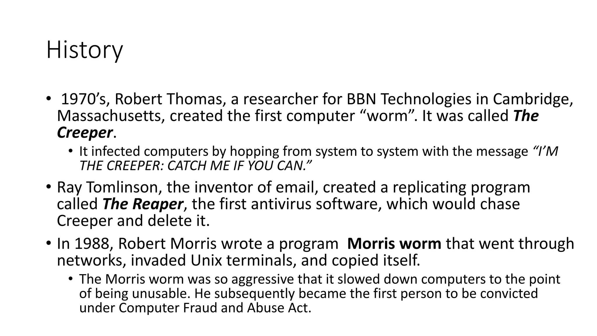 History
• 1970’s, Robert Thomas, a researcher for BBN Technologies in Cambridge,
Massachusetts, created the first computer “worm”. It was called The
Creeper.
• It infected computers by hopping from system to system with the message “I’M
THE CREEPER: CATCH ME IF YOU CAN.”
• Ray Tomlinson, the inventor of email, created a replicating program
called The Reaper, the first antivirus software, which would chase
Creeper and delete it.
• In 1988, Robert Morris wrote a program Morris worm that went through
networks, invaded Unix terminals, and copied itself.
• The Morris worm was so aggressive that it slowed down computers to the point
of being unusable. He subsequently became the first person to be convicted
under Computer Fraud and Abuse Act.
 