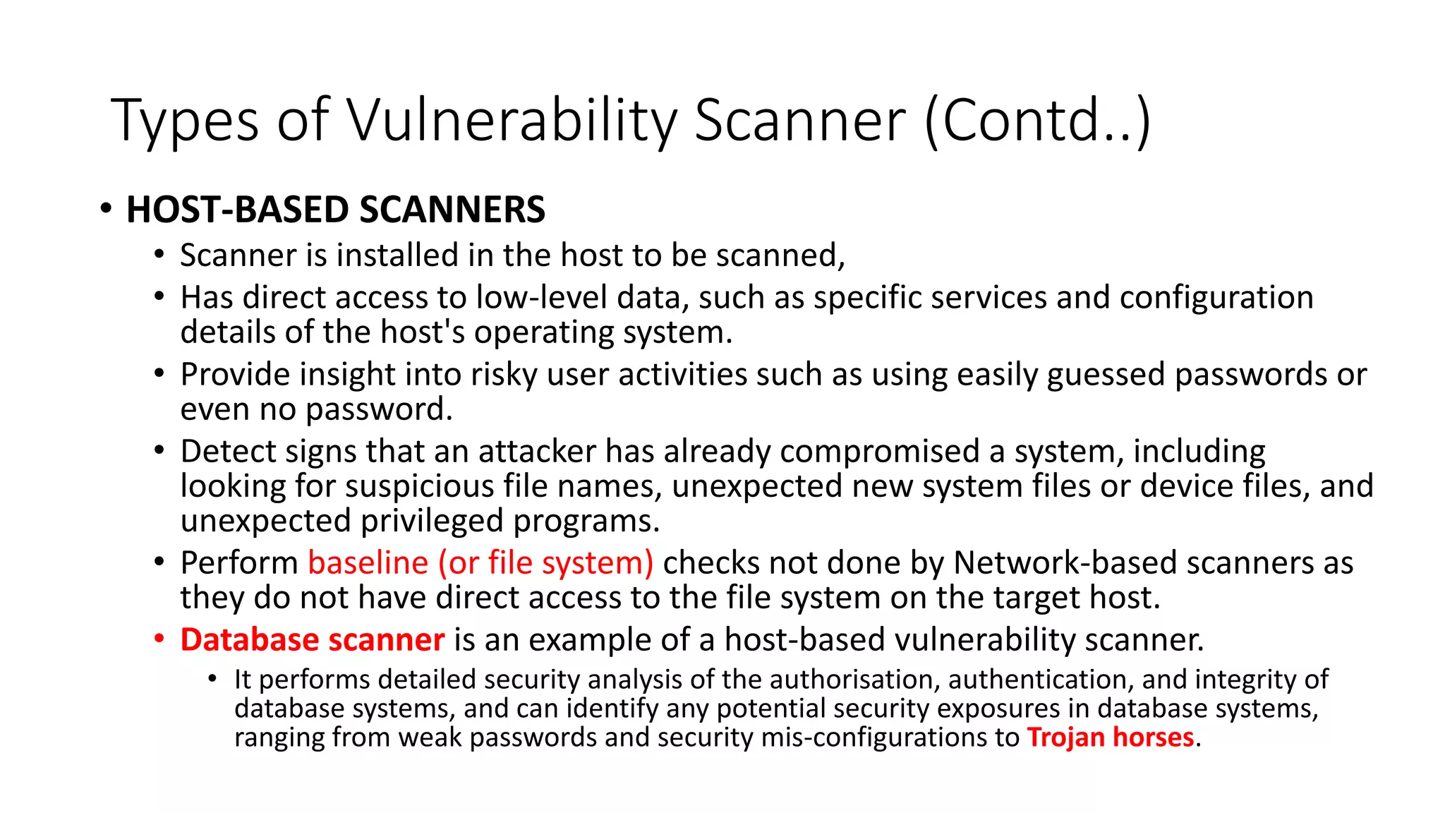 Types of Vulnerability Scanner (Contd..)
• HOST-BASED SCANNERS
• Scanner is installed in the host to be scanned,
• Has direct access to low-level data, such as specific services and configuration
details of the host's operating system.
• Provide insight into risky user activities such as using easily guessed passwords or
even no password.
• Detect signs that an attacker has already compromised a system, including
looking for suspicious file names, unexpected new system files or device files, and
unexpected privileged programs.
• Perform baseline (or file system) checks not done by Network-based scanners as
they do not have direct access to the file system on the target host.
• Database scanner is an example of a host-based vulnerability scanner.
• It performs detailed security analysis of the authorisation, authentication, and integrity of
database systems, and can identify any potential security exposures in database systems,
ranging from weak passwords and security mis-configurations to Trojan horses.
 