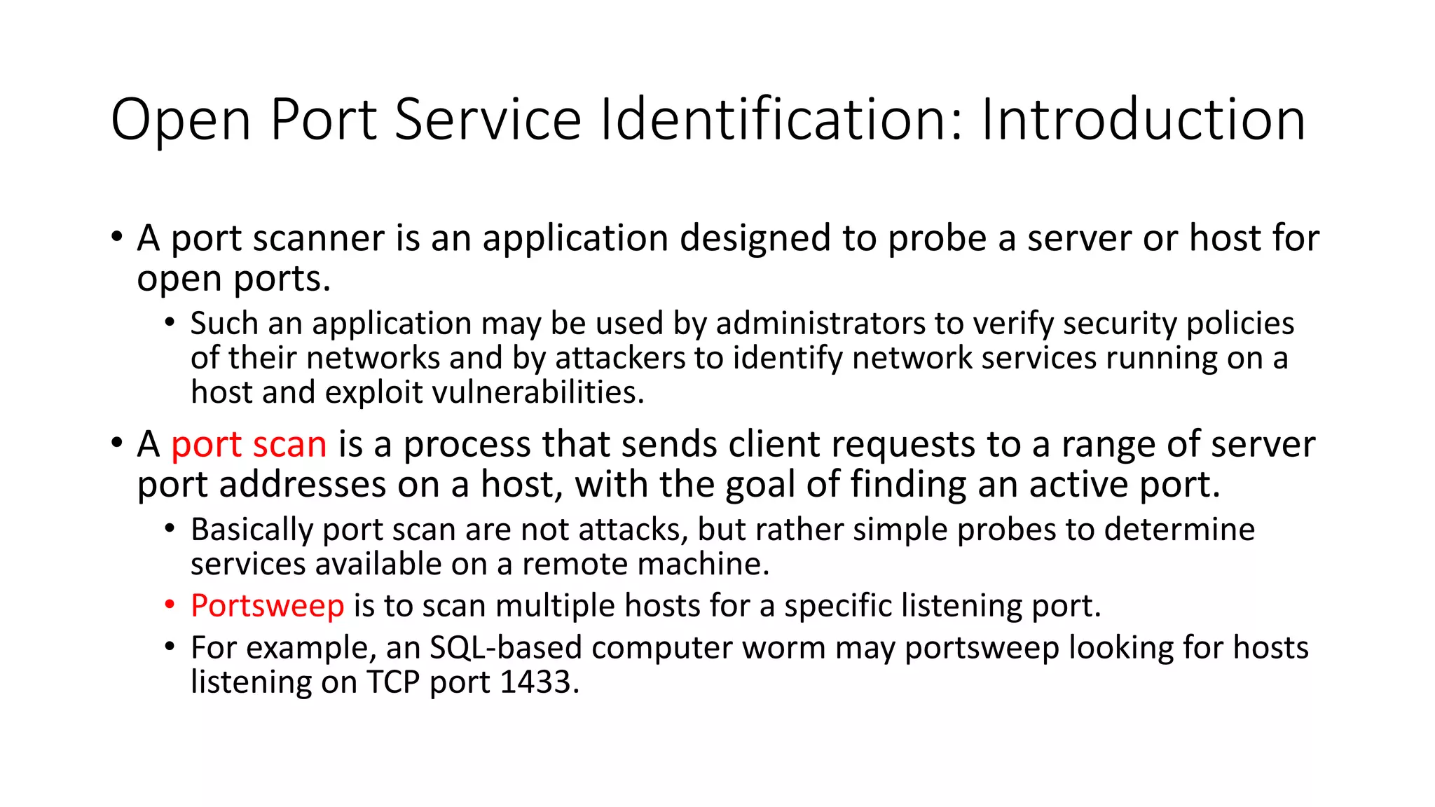 Open Port Service Identification: Introduction
• A port scanner is an application designed to probe a server or host for
open ports.
• Such an application may be used by administrators to verify security policies
of their networks and by attackers to identify network services running on a
host and exploit vulnerabilities.
• A port scan is a process that sends client requests to a range of server
port addresses on a host, with the goal of finding an active port.
• Basically port scan are not attacks, but rather simple probes to determine
services available on a remote machine.
• Portsweep is to scan multiple hosts for a specific listening port.
• For example, an SQL-based computer worm may portsweep looking for hosts
listening on TCP port 1433.
 
