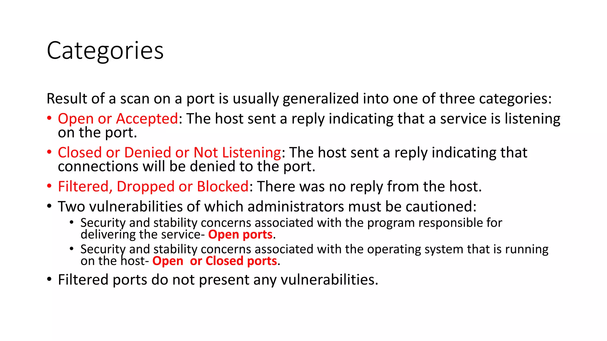 Categories
Result of a scan on a port is usually generalized into one of three categories:
• Open or Accepted: The host sent a reply indicating that a service is listening
on the port.
• Closed or Denied or Not Listening: The host sent a reply indicating that
connections will be denied to the port.
• Filtered, Dropped or Blocked: There was no reply from the host.
• Two vulnerabilities of which administrators must be cautioned:
• Security and stability concerns associated with the program responsible for
delivering the service- Open ports.
• Security and stability concerns associated with the operating system that is running
on the host- Open or Closed ports.
• Filtered ports do not present any vulnerabilities.
 