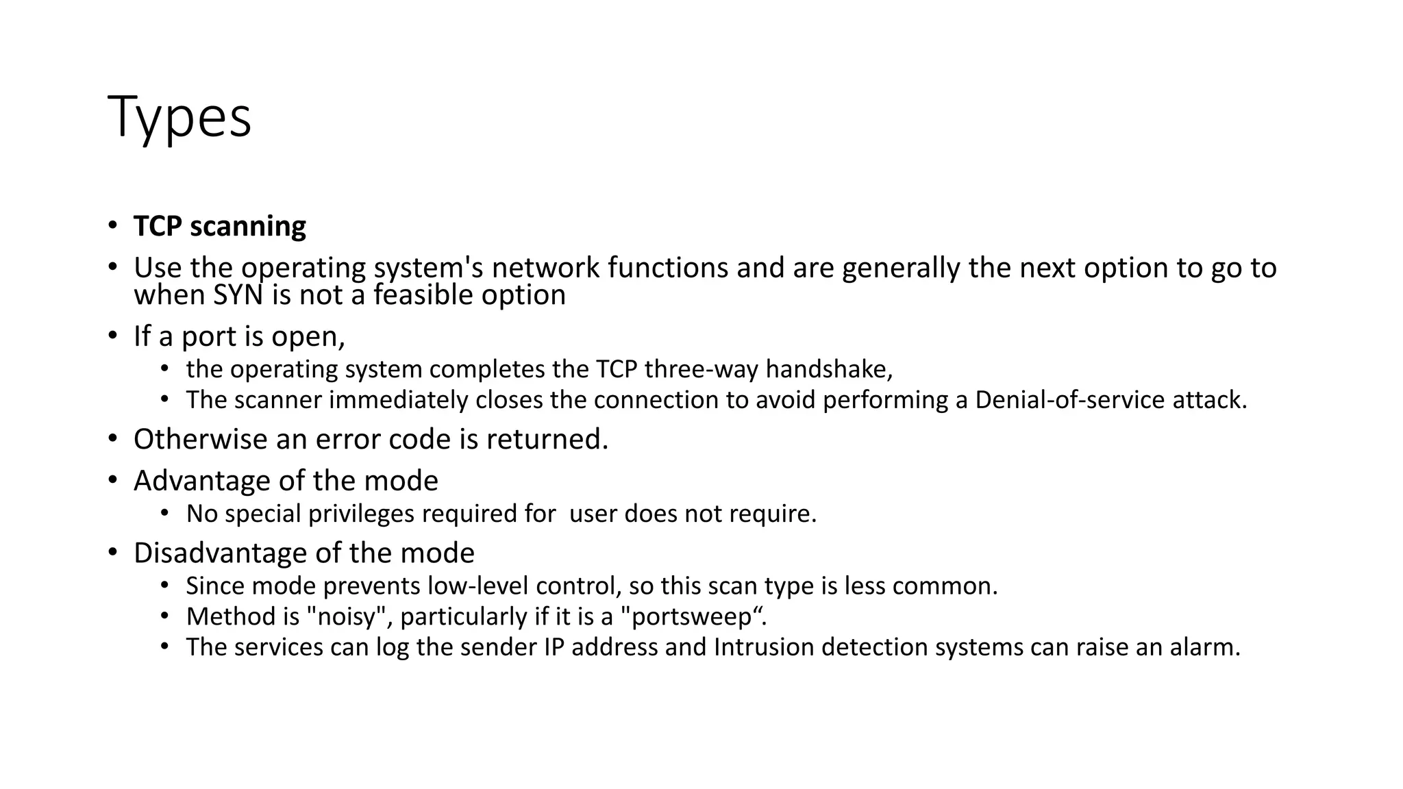 Types
• TCP scanning
• Use the operating system's network functions and are generally the next option to go to
when SYN is not a feasible option
• If a port is open,
• the operating system completes the TCP three-way handshake,
• The scanner immediately closes the connection to avoid performing a Denial-of-service attack.
• Otherwise an error code is returned.
• Advantage of the mode
• No special privileges required for user does not require.
• Disadvantage of the mode
• Since mode prevents low-level control, so this scan type is less common.
• Method is "noisy", particularly if it is a "portsweep“.
• The services can log the sender IP address and Intrusion detection systems can raise an alarm.
 