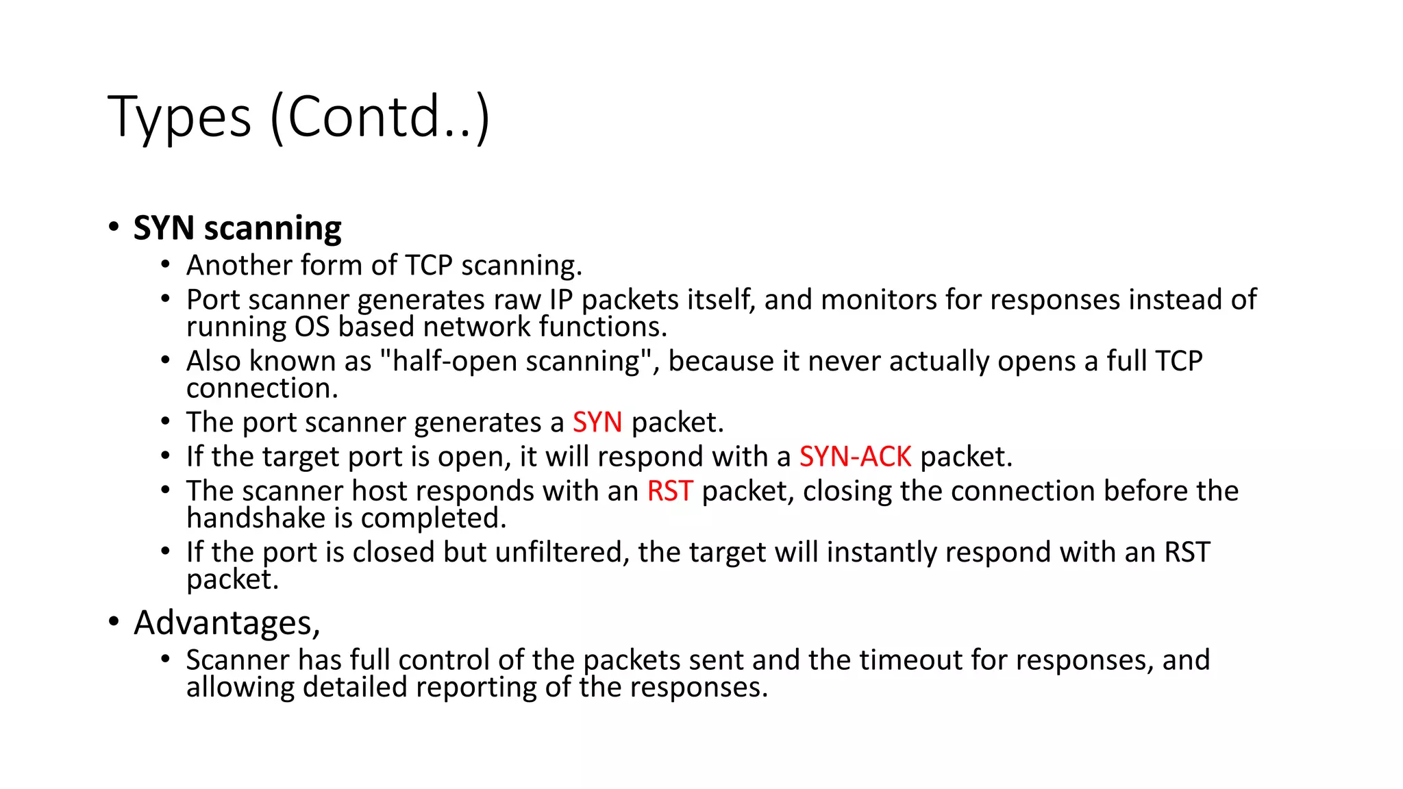Types (Contd..)
• SYN scanning
• Another form of TCP scanning.
• Port scanner generates raw IP packets itself, and monitors for responses instead of
running OS based network functions.
• Also known as "half-open scanning", because it never actually opens a full TCP
connection.
• The port scanner generates a SYN packet.
• If the target port is open, it will respond with a SYN-ACK packet.
• The scanner host responds with an RST packet, closing the connection before the
handshake is completed.
• If the port is closed but unfiltered, the target will instantly respond with an RST
packet.
• Advantages,
• Scanner has full control of the packets sent and the timeout for responses, and
allowing detailed reporting of the responses.
 