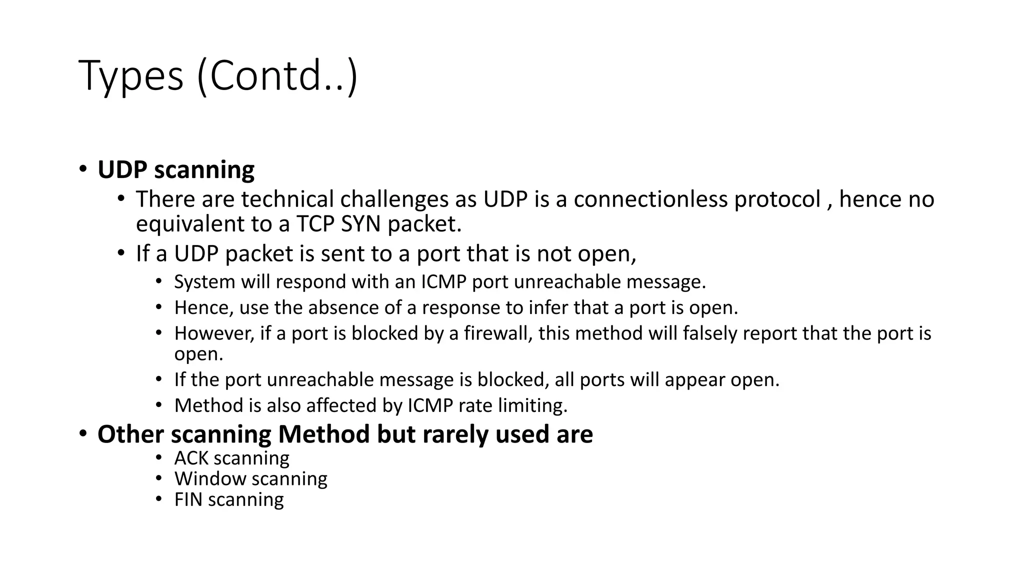 Types (Contd..)
• UDP scanning
• There are technical challenges as UDP is a connectionless protocol , hence no
equivalent to a TCP SYN packet.
• If a UDP packet is sent to a port that is not open,
• System will respond with an ICMP port unreachable message.
• Hence, use the absence of a response to infer that a port is open.
• However, if a port is blocked by a firewall, this method will falsely report that the port is
open.
• If the port unreachable message is blocked, all ports will appear open.
• Method is also affected by ICMP rate limiting.
• Other scanning Method but rarely used are
• ACK scanning
• Window scanning
• FIN scanning
 