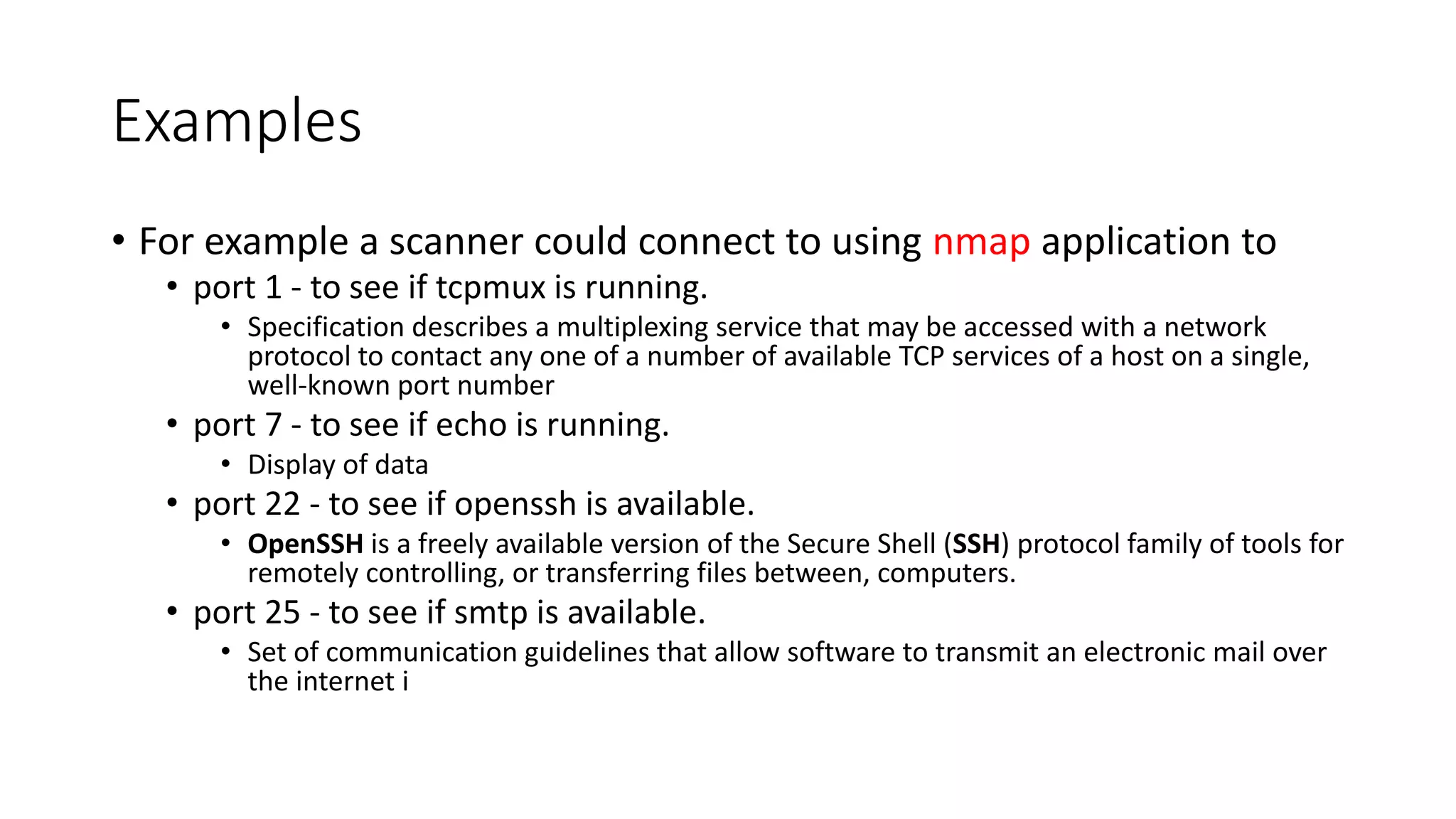 Examples
• For example a scanner could connect to using nmap application to
• port 1 - to see if tcpmux is running.
• Specification describes a multiplexing service that may be accessed with a network
protocol to contact any one of a number of available TCP services of a host on a single,
well-known port number
• port 7 - to see if echo is running.
• Display of data
• port 22 - to see if openssh is available.
• OpenSSH is a freely available version of the Secure Shell (SSH) protocol family of tools for
remotely controlling, or transferring files between, computers.
• port 25 - to see if smtp is available.
• Set of communication guidelines that allow software to transmit an electronic mail over
the internet i
 