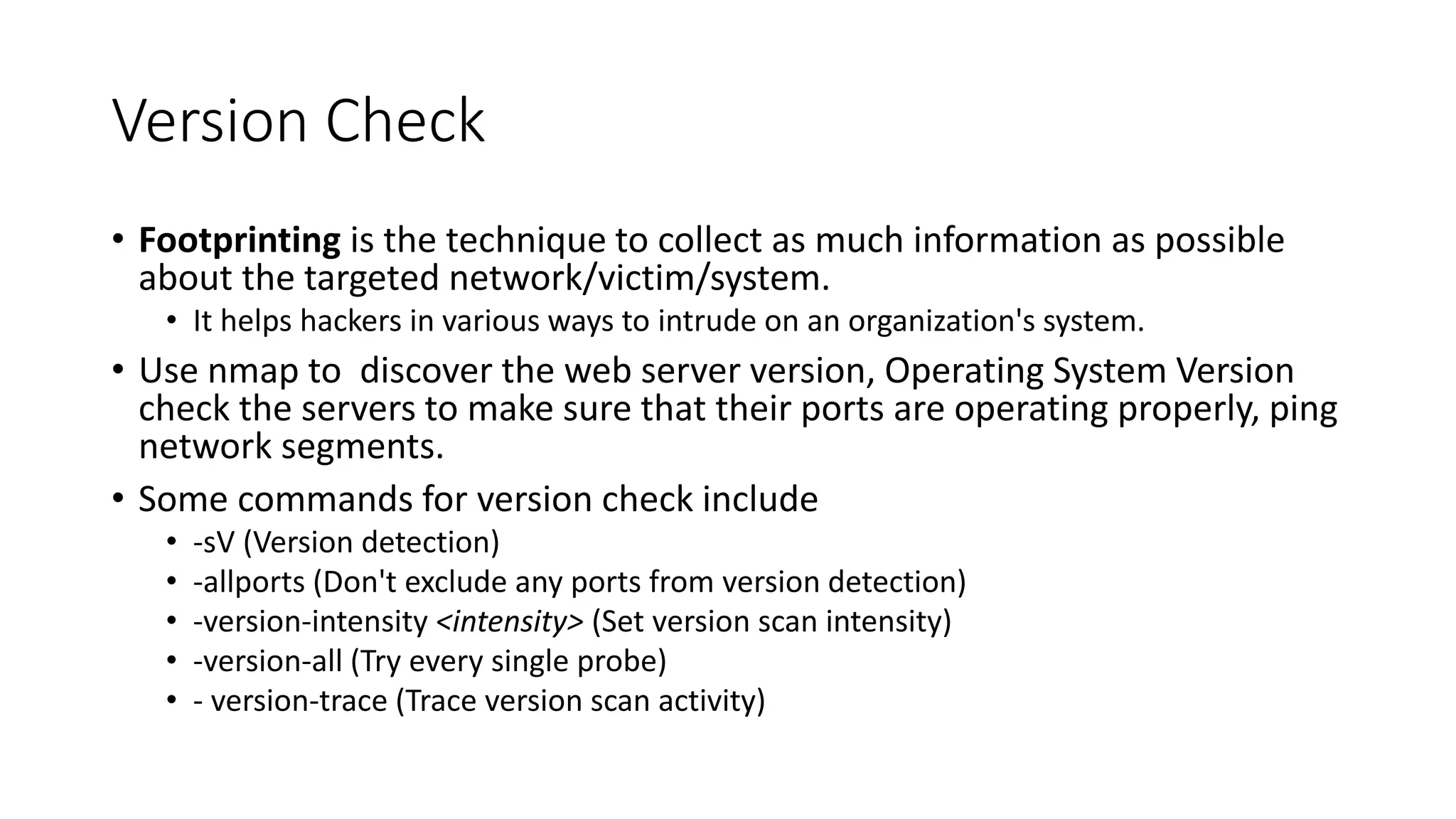 Version Check
• Footprinting is the technique to collect as much information as possible
about the targeted network/victim/system.
• It helps hackers in various ways to intrude on an organization's system.
• Use nmap to discover the web server version, Operating System Version
check the servers to make sure that their ports are operating properly, ping
network segments.
• Some commands for version check include
• -sV (Version detection)
• -allports (Don't exclude any ports from version detection)
• -version-intensity <intensity> (Set version scan intensity)
• -version-all (Try every single probe)
• - version-trace (Trace version scan activity)
 