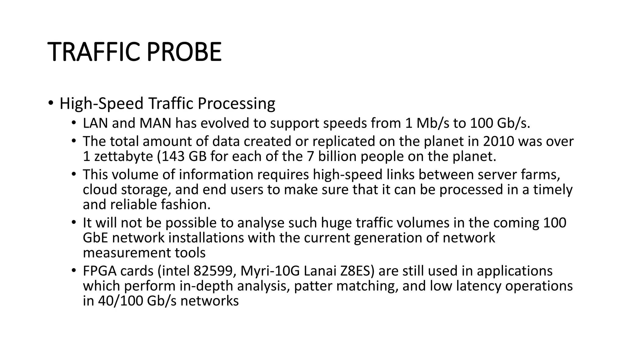 TRAFFIC PROBE
• High-Speed Traffic Processing
• LAN and MAN has evolved to support speeds from 1 Mb/s to 100 Gb/s.
• The total amount of data created or replicated on the planet in 2010 was over
1 zettabyte (143 GB for each of the 7 billion people on the planet.
• This volume of information requires high-speed links between server farms,
cloud storage, and end users to make sure that it can be processed in a timely
and reliable fashion.
• It will not be possible to analyse such huge traffic volumes in the coming 100
GbE network installations with the current generation of network
measurement tools
• FPGA cards (intel 82599, Myri-10G Lanai Z8ES) are still used in applications
which perform in-depth analysis, patter matching, and low latency operations
in 40/100 Gb/s networks
 