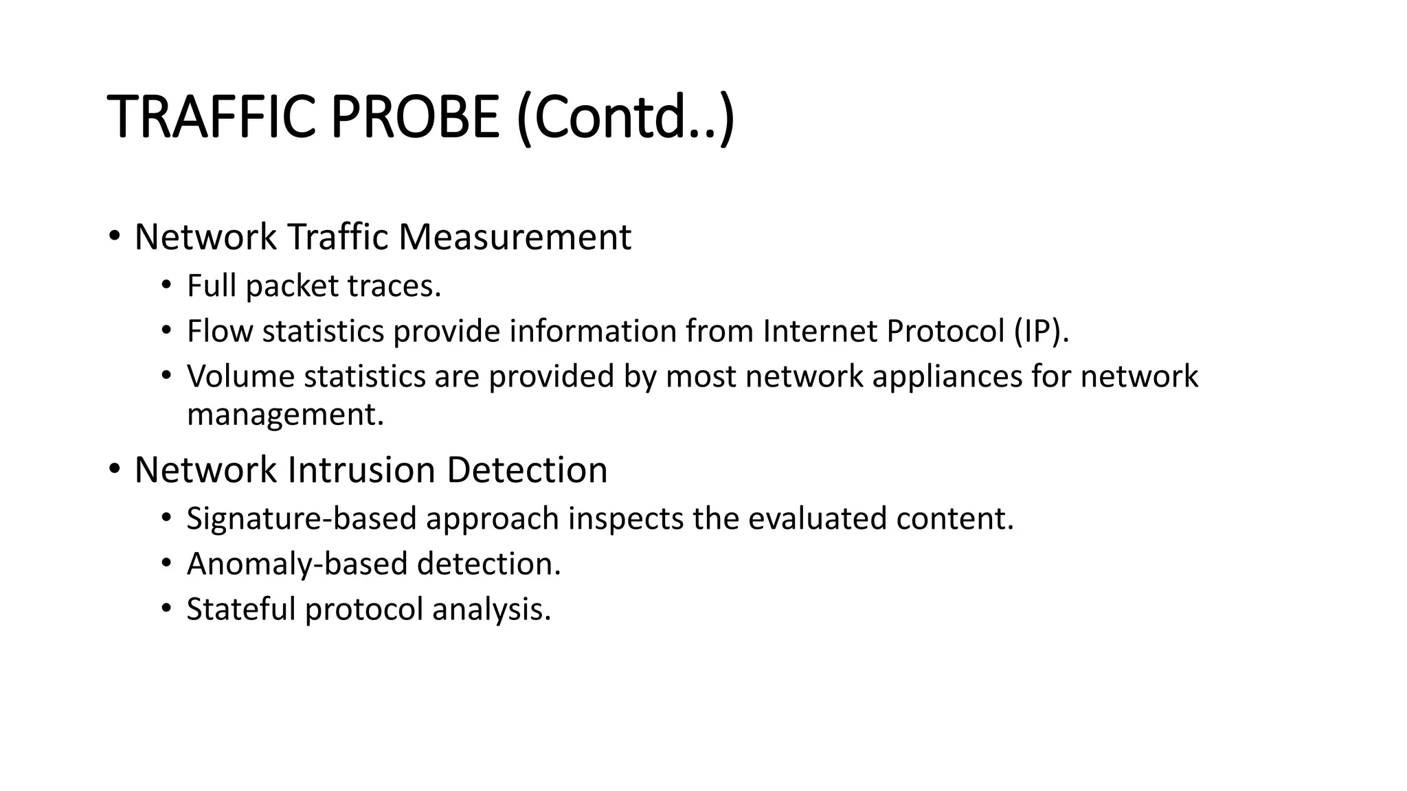 TRAFFIC PROBE (Contd..)
• Network Traffic Measurement
• Full packet traces.
• Flow statistics provide information from Internet Protocol (IP).
• Volume statistics are provided by most network appliances for network
management.
• Network Intrusion Detection
• Signature-based approach inspects the evaluated content.
• Anomaly-based detection.
• Stateful protocol analysis.
 