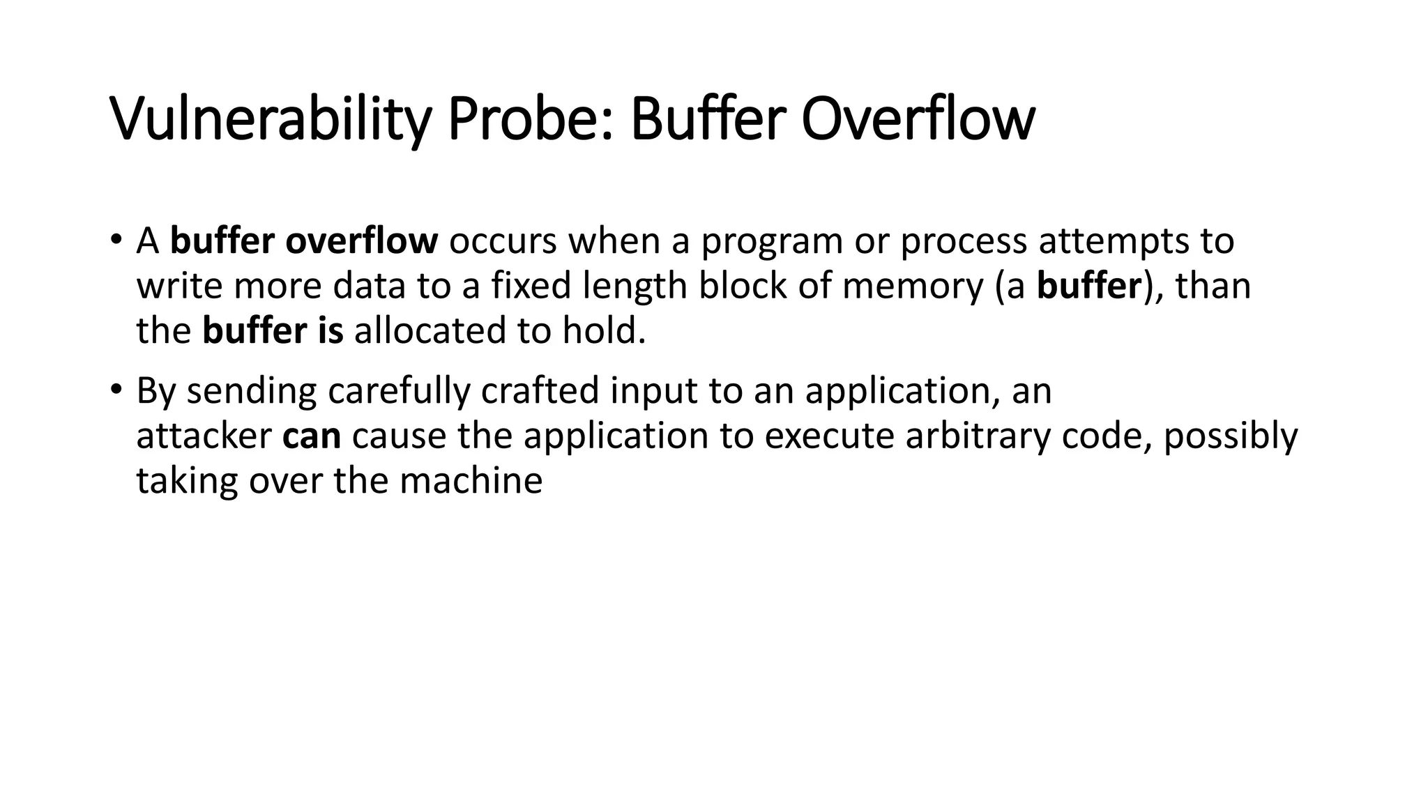 Vulnerability Probe: Buffer Overflow
• A buffer overflow occurs when a program or process attempts to
write more data to a fixed length block of memory (a buffer), than
the buffer is allocated to hold.
• By sending carefully crafted input to an application, an
attacker can cause the application to execute arbitrary code, possibly
taking over the machine
 
