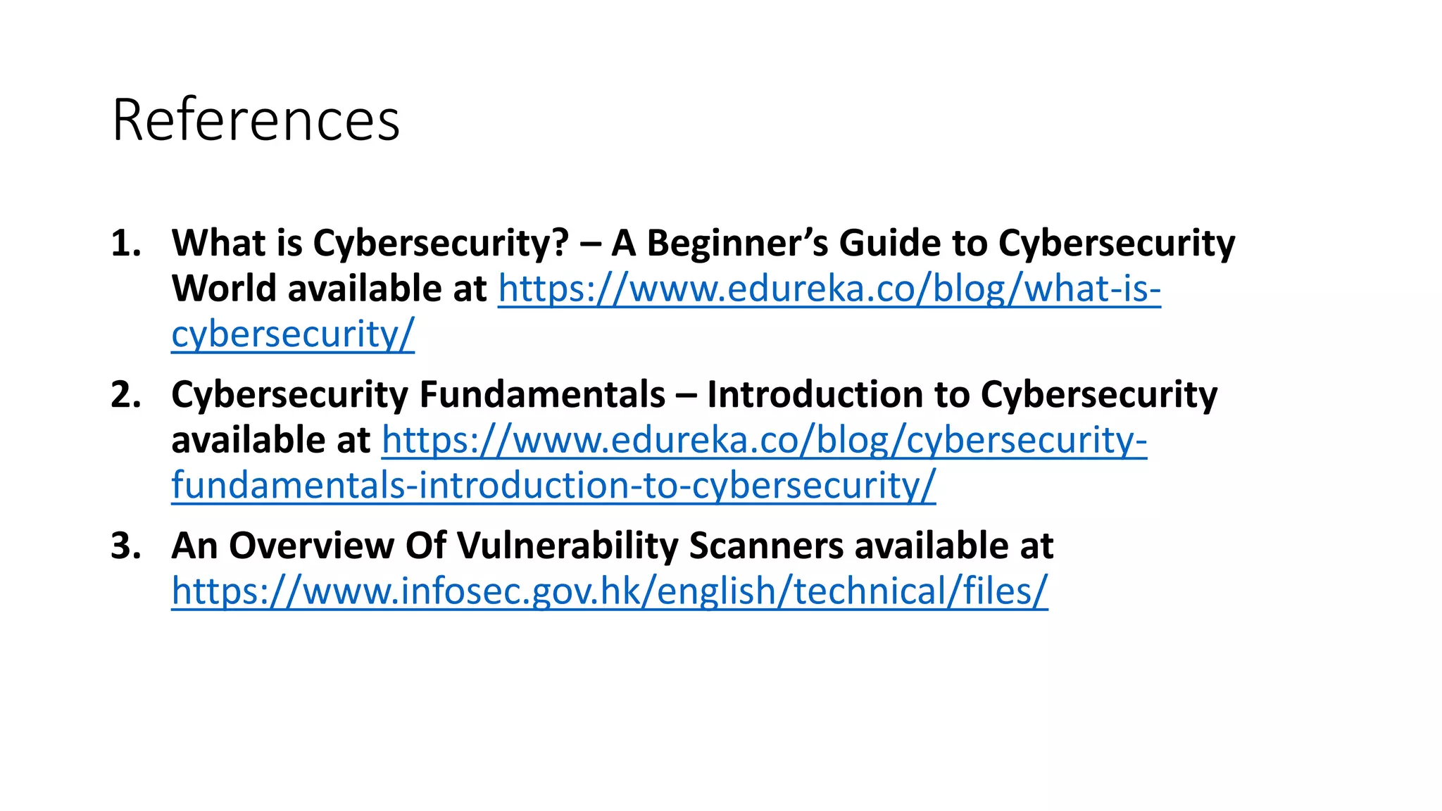 References
1. What is Cybersecurity? – A Beginner’s Guide to Cybersecurity
World available at https://www.edureka.co/blog/what-is-
cybersecurity/
2. Cybersecurity Fundamentals – Introduction to Cybersecurity
available at https://www.edureka.co/blog/cybersecurity-
fundamentals-introduction-to-cybersecurity/
3. An Overview Of Vulnerability Scanners available at
https://www.infosec.gov.hk/english/technical/files/
 