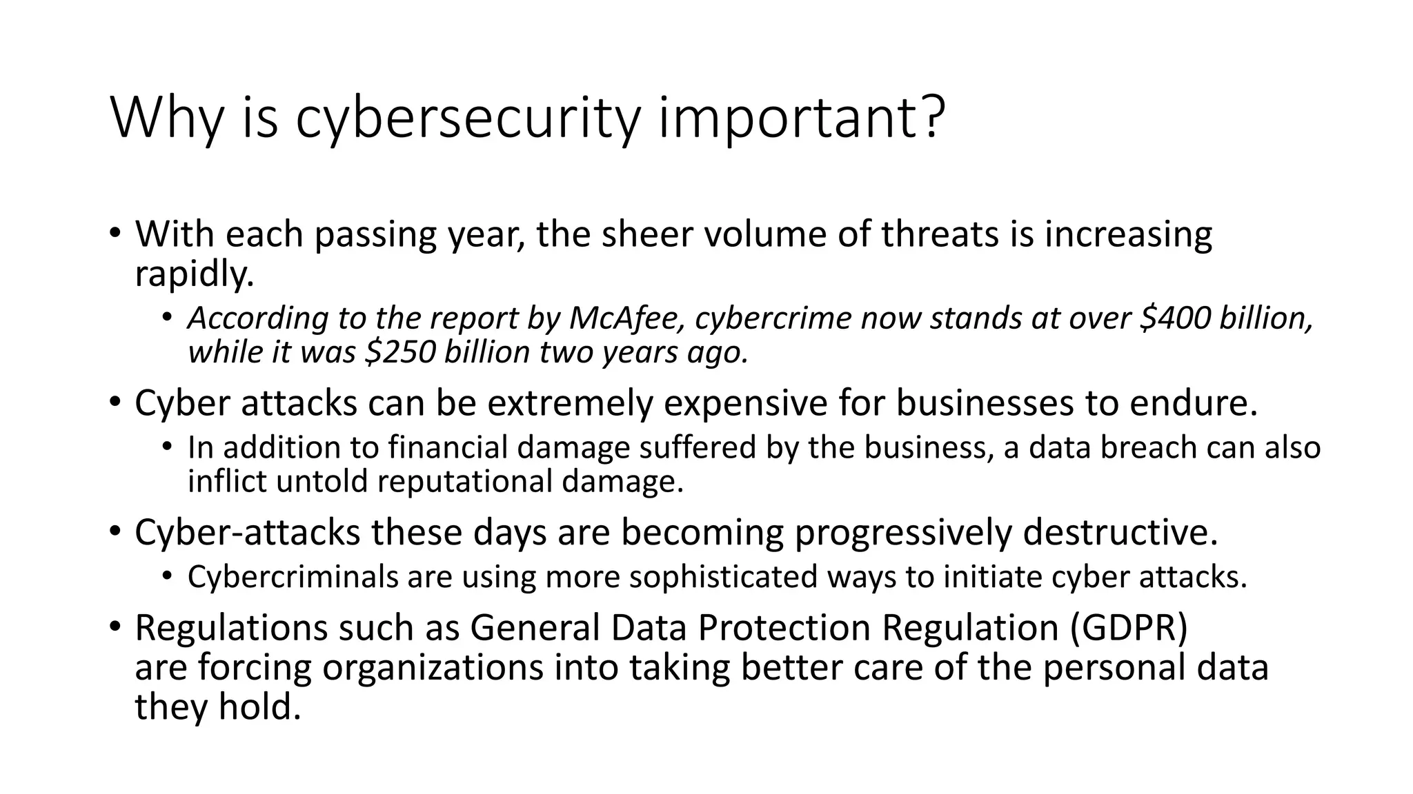 Why is cybersecurity important?
• With each passing year, the sheer volume of threats is increasing
rapidly.
• According to the report by McAfee, cybercrime now stands at over $400 billion,
while it was $250 billion two years ago.
• Cyber attacks can be extremely expensive for businesses to endure.
• In addition to financial damage suffered by the business, a data breach can also
inflict untold reputational damage.
• Cyber-attacks these days are becoming progressively destructive.
• Cybercriminals are using more sophisticated ways to initiate cyber attacks.
• Regulations such as General Data Protection Regulation (GDPR)
are forcing organizations into taking better care of the personal data
they hold.
 