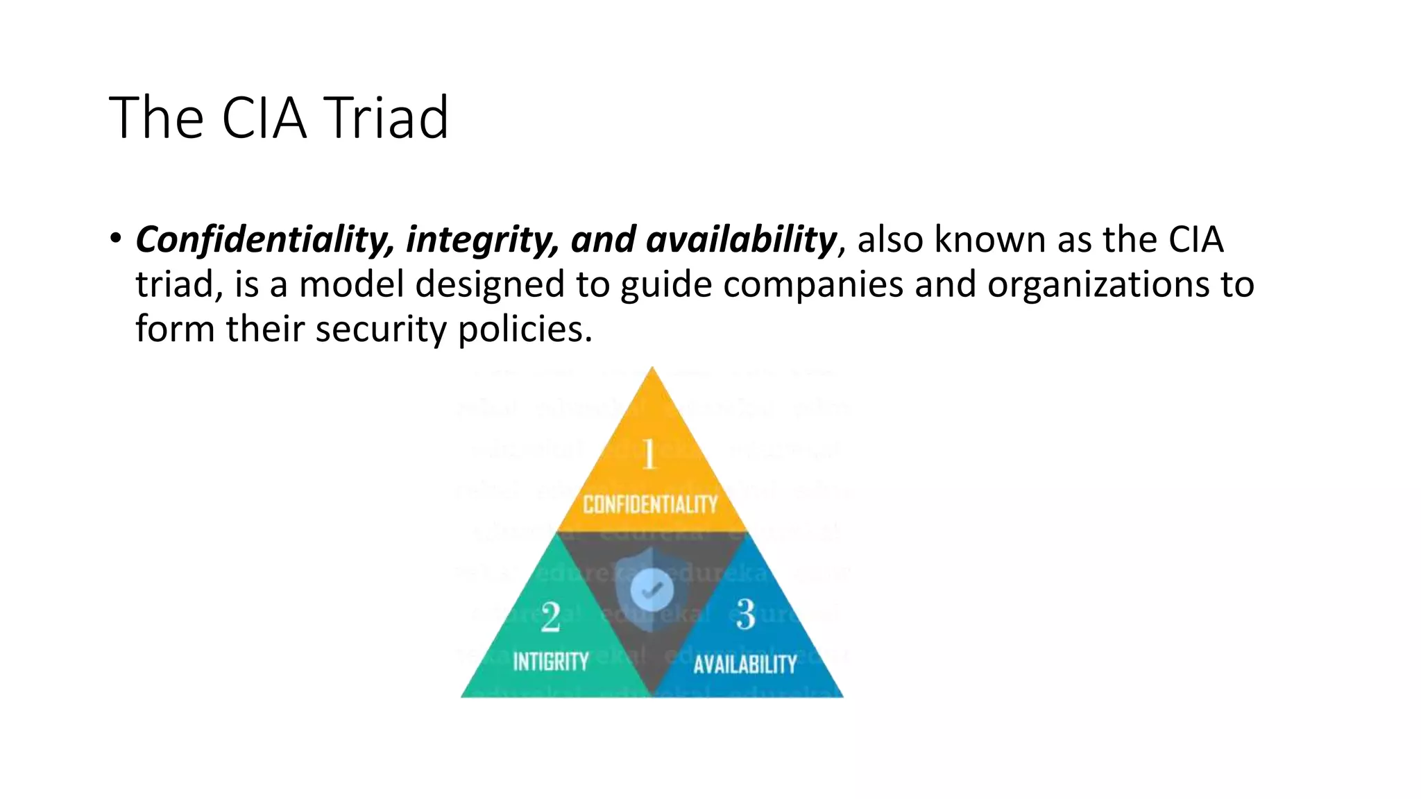The CIA Triad
• Confidentiality, integrity, and availability, also known as the CIA
triad, is a model designed to guide companies and organizations to
form their security policies.
 