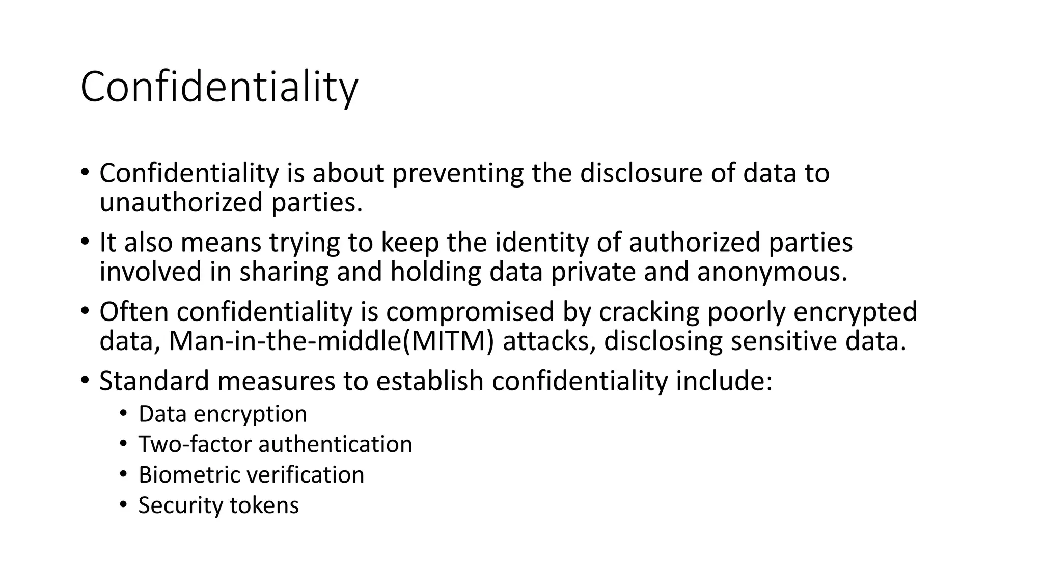 Confidentiality
• Confidentiality is about preventing the disclosure of data to
unauthorized parties.
• It also means trying to keep the identity of authorized parties
involved in sharing and holding data private and anonymous.
• Often confidentiality is compromised by cracking poorly encrypted
data, Man-in-the-middle(MITM) attacks, disclosing sensitive data.
• Standard measures to establish confidentiality include:
• Data encryption
• Two-factor authentication
• Biometric verification
• Security tokens
 