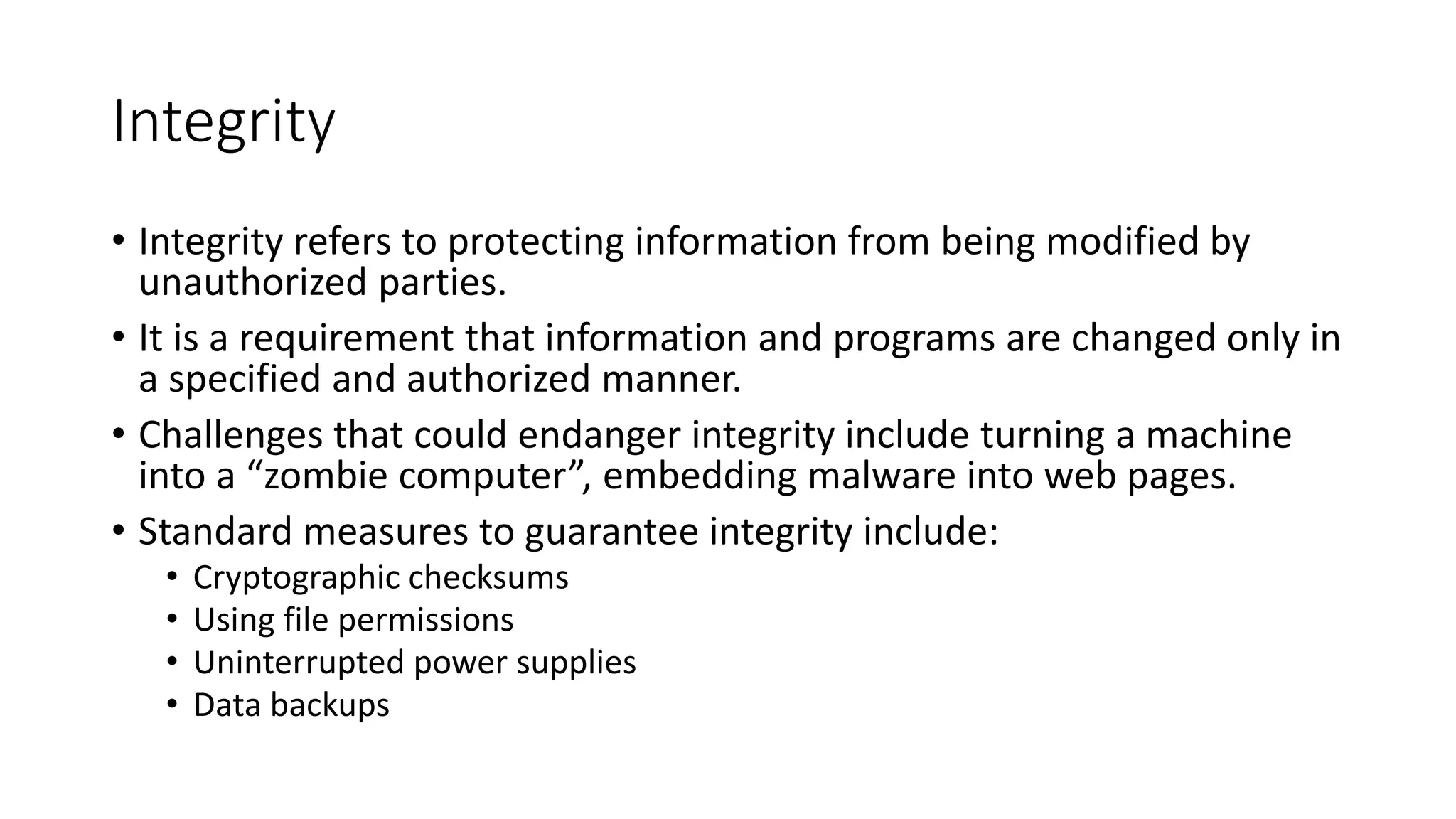 Integrity
• Integrity refers to protecting information from being modified by
unauthorized parties.
• It is a requirement that information and programs are changed only in
a specified and authorized manner.
• Challenges that could endanger integrity include turning a machine
into a “zombie computer”, embedding malware into web pages.
• Standard measures to guarantee integrity include:
• Cryptographic checksums
• Using file permissions
• Uninterrupted power supplies
• Data backups
 