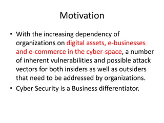 Motivation
• With the increasing dependency of
organizations on digital assets, e-businesses
and e-commerce in the cyber-space, a number
of inherent vulnerabilities and possible attack
vectors for both insiders as well as outsiders
that need to be addressed by organizations.
• Cyber Security is a Business differentiator.
